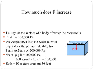  Let say, at the surface of a body of water the pressure is
 1 atm = 100,000 Pa
 As we go down into the water at what
depth does the pressure double, from
1 atm to 2 atm or 200,000 Pa
 Want  g h = 100,000 Pa
1000 kg/m3
x 10 x h = 100,000
 So h = 10 meters or about 30 feet
100,000 Pa
h
How much does P increase
 
