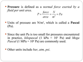  Pressure is defined as a normal force exerted by a
fluid per unit area.
 Units of pressure are N/m2
, which is called a Pascal
(Pa).
 Since the unit Pa is too small for pressures encountered
in practice, kilopascal (1 kPa = 103
Pa) and Mega
Pascal (1 MPa = 106
Pa) are commonly used.
 Other units include bar, atm, psi.
 
