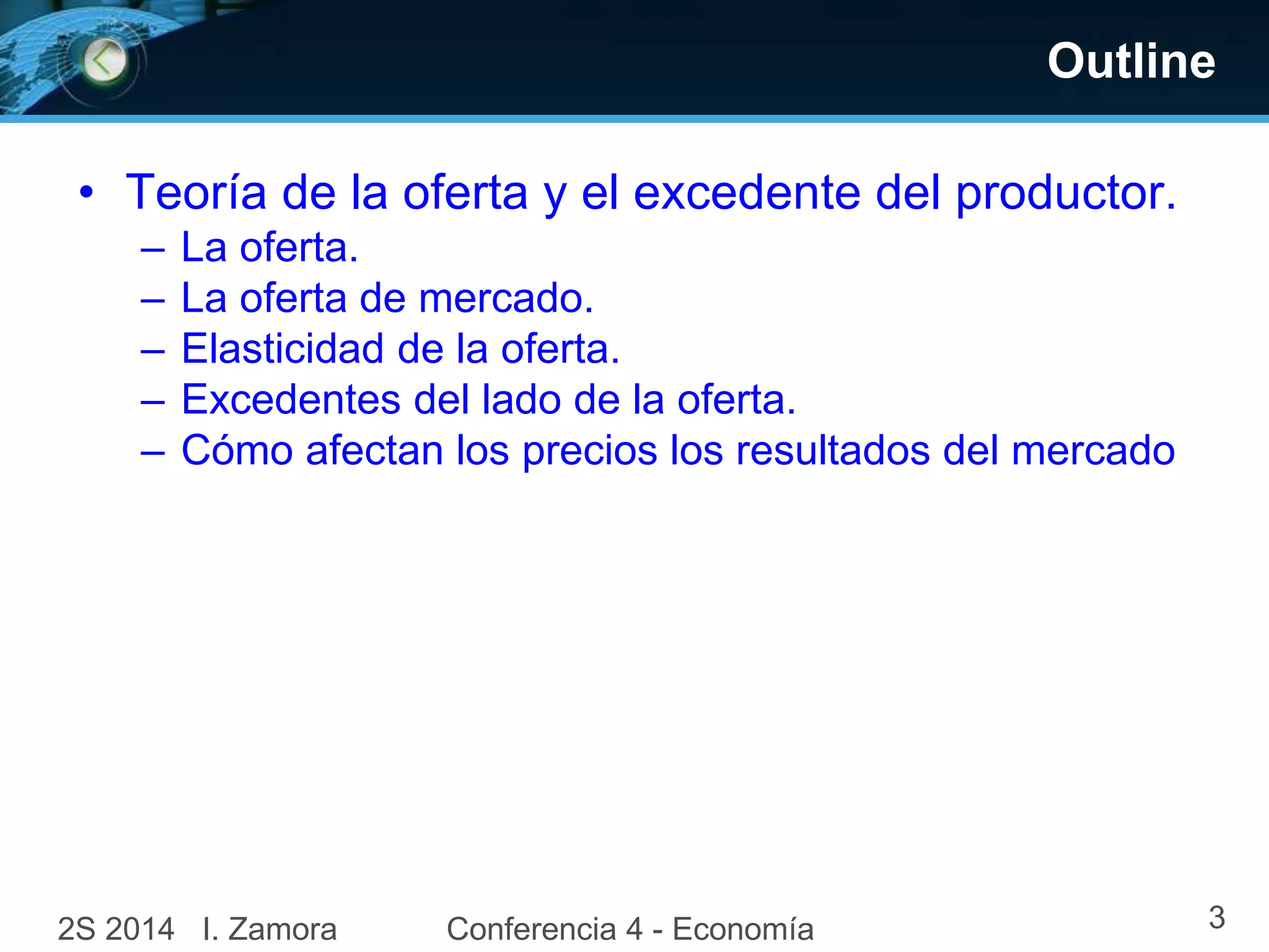 Outline
• Teoría de la oferta y el excedente del productor.
– La oferta.
– La oferta de mercado.
– Elasticidad de la oferta.
– Excedentes del lado de la oferta.
– Cómo afectan los precios los resultados del mercado
2S 2014 I. Zamora Conferencia 4 - Economía 3
 