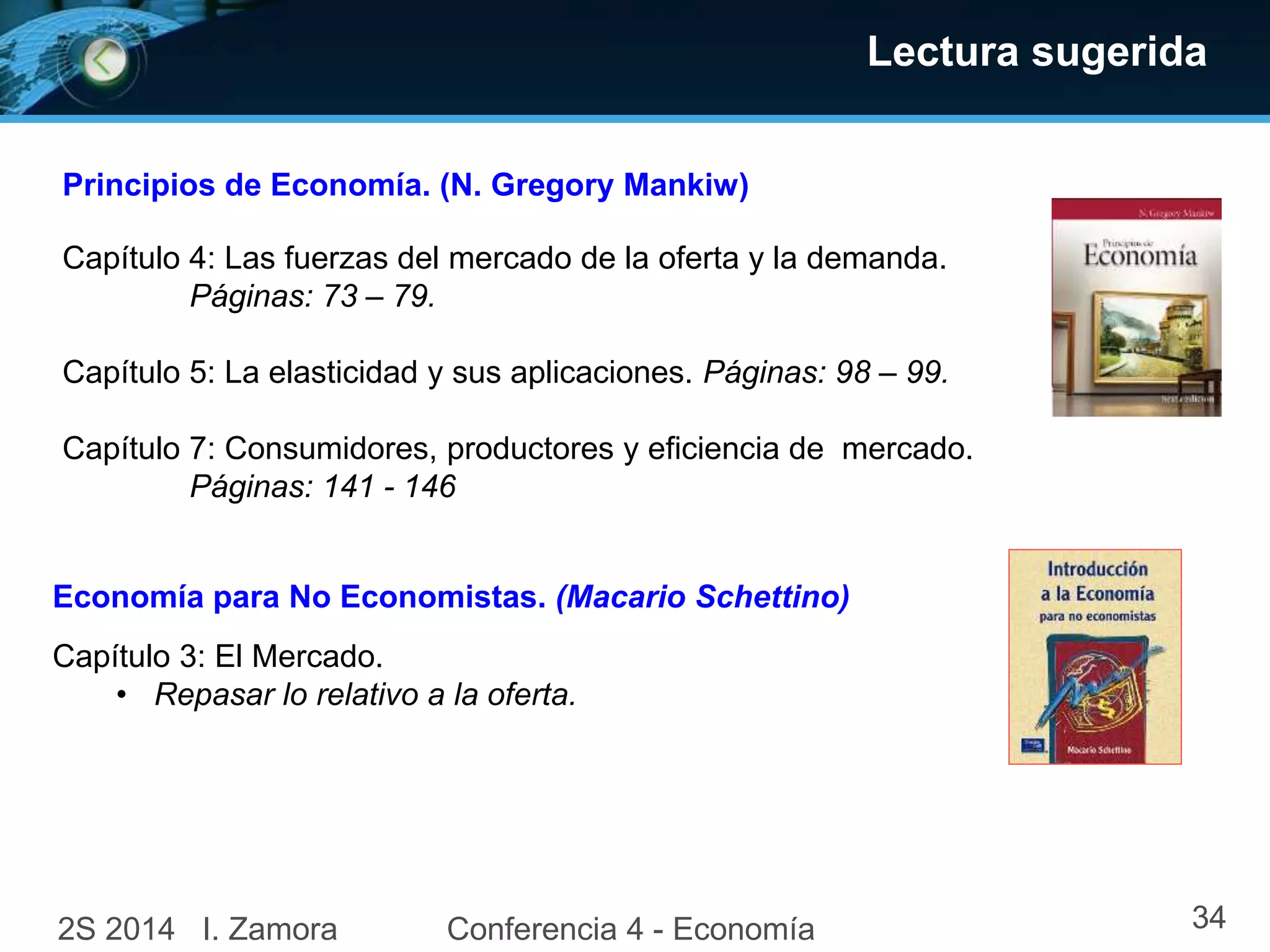 Lectura sugerida
Economía para No Economistas. (Macario Schettino)
Capítulo 4: Las fuerzas del mercado de la oferta y la demanda.
Páginas: 73 – 79.
Capítulo 5: La elasticidad y sus aplicaciones. Páginas: 98 – 99.
Capítulo 7: Consumidores, productores y eficiencia de mercado.
Páginas: 141 - 146
Principios de Economía. (N. Gregory Mankiw)
Capítulo 3: El Mercado.
• Repasar lo relativo a la oferta.
2S 2014 I. Zamora Conferencia 4 - Economía 34
 