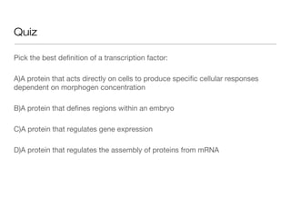 Quiz

Pick the best definition of a transcription factor:

A)A protein that acts directly on cells to produce specific cellular responses
dependent on morphogen concentration

B)A protein that defines regions within an embryo

C)A protein that regulates gene expression

D)A protein that regulates the assembly of proteins from mRNA
 