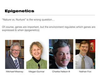 Epigenetics

“Nature vs. Nurture” is the wrong question…

Of course, genes are important, but the environment regulates which genes are
expressed & when (epigenetics)




   Michael Meaney     Megan Gunnar       Charles Nelson III    Nathan Fox
 