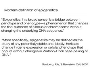 Modern definition of epigenetics

“Epigenetics, in a broad sense, is a bridge between
genotype and phenotype—a phenomenon that changes
the final outcome of a locus or chromosome without
changing the underlying DNA sequence.”


“More specifically, epigenetics may be defined as the
study of any potentially stable and, ideally, heritable
change in gene expression or cellular phenotype that
occurs without changes in Watson-Crick base-pairing of
DNA.”


                         Goldberg, Allis, & Bernstein, Cell, 2007
 
