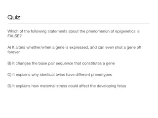 Quiz

Which of the following statements about the phenomenon of epigenetics is
FALSE?

A) It alters whether/when a gene is expressed, and can even shut a gene off
forever

B) It changes the base pair sequence that constitutes a gene

C) It explains why identical twins have different phenotypes

D) It explains how maternal stress could affect the developing fetus
 