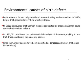 Environmental causes of birth defects
• Environmental factors only considered as contributing to abnormalities in 1940s;
  before that, assumed everything was hereditary.

• N. Gregg discovered that German measles contracted by pregnant woman could
  cause abnormalities in fetus

• In 1961, W. Lenz linked the sedative thalidomide to birth defects, making it clear
  that drugs could cross the placental barrier.

• Since then, many agents have been identified as teratogens (factors that cause
  birth defects)




                                                                      28
 