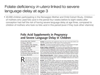 Folate deficiency in utero linked to severe
language delay at age 3
• 40,000 children participating in the Norwegian Mother and Child Cohort Study. Children
  of mothers who used folic acid in the period four weeks before to eight weeks after
  conception had half the risk of having severe language delay at age three, compared to
  children of mothers who took no folic acid in this period (even if they took other vitamins)
 
