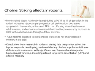 Choline: Striking effects in rodents

• More choline (about 4x dietary levels) during days 11 to 17 of gestation in the
  rodent increases hippocampal progenitor cell proliferation, decreases
  apoptosis in these cells, enhances LTP in the offspring when they become
  adult animals, and enhances visuo-spatial and auditory memory by as much as
  30% in the adult animals throughout their lifetimes.

• Adult rodents exposed to extra choline in utero do not show decline in
 memory in old age!

• Conclusion from research in rodents: during late pregnancy, when the
  hippocampus is developing, maternal dietary choline supplementation or
  deficiency is associated with significant and irreversible changes in
  hippocampal function, including altered long-term potentiation (LTP) and
  altered memory
 