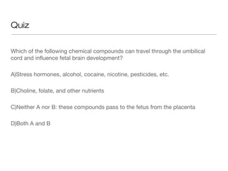 Quiz


Which of the following chemical compounds can travel through the umbilical
cord and influence fetal brain development?

A)Stress hormones, alcohol, cocaine, nicotine, pesticides, etc.

B)Choline, folate, and other nutrients

C)Neither A nor B: these compounds pass to the fetus from the placenta

D)Both A and B
 
