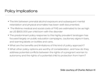 Policy Implications

 • The link between prenatal alcohol exposure and subsequent mental
   retardation and physical anomalies has been well-documented.
 • The lifetime medical and social costs of FAS are estimated to be as high
   as US $800,000 per child born with the disorder
 • The predominant policy response to this highly prevalent teratogen has
   focused largely on public education campaigns, cautionary signs in bars,
   and warning labels on bottles and cans.
 • What are the benefits and limitations of this kind of policy approach?
 • What other policy options are worthy of consideration, and how do they
   address potential conflicts between the rights of a pregnant woman to
   autonomy and the rights of a potential child to protection from harm?




                                                  Slide courtesy of Charles Nelson III
 