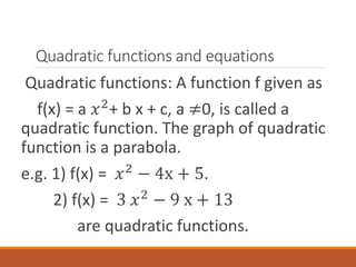 Quadratic functions and equations
Quadratic functions: A function f given as
f(x) = a 𝑥2
+ b x + c, a ≠0, is called a
quadratic function. The graph of quadratic
function is a parabola.
e.g. 1) f(x) = 𝑥2
− 4x + 5.
2) f(x) = 3 𝑥2
− 9 x + 13
are quadratic functions.
 