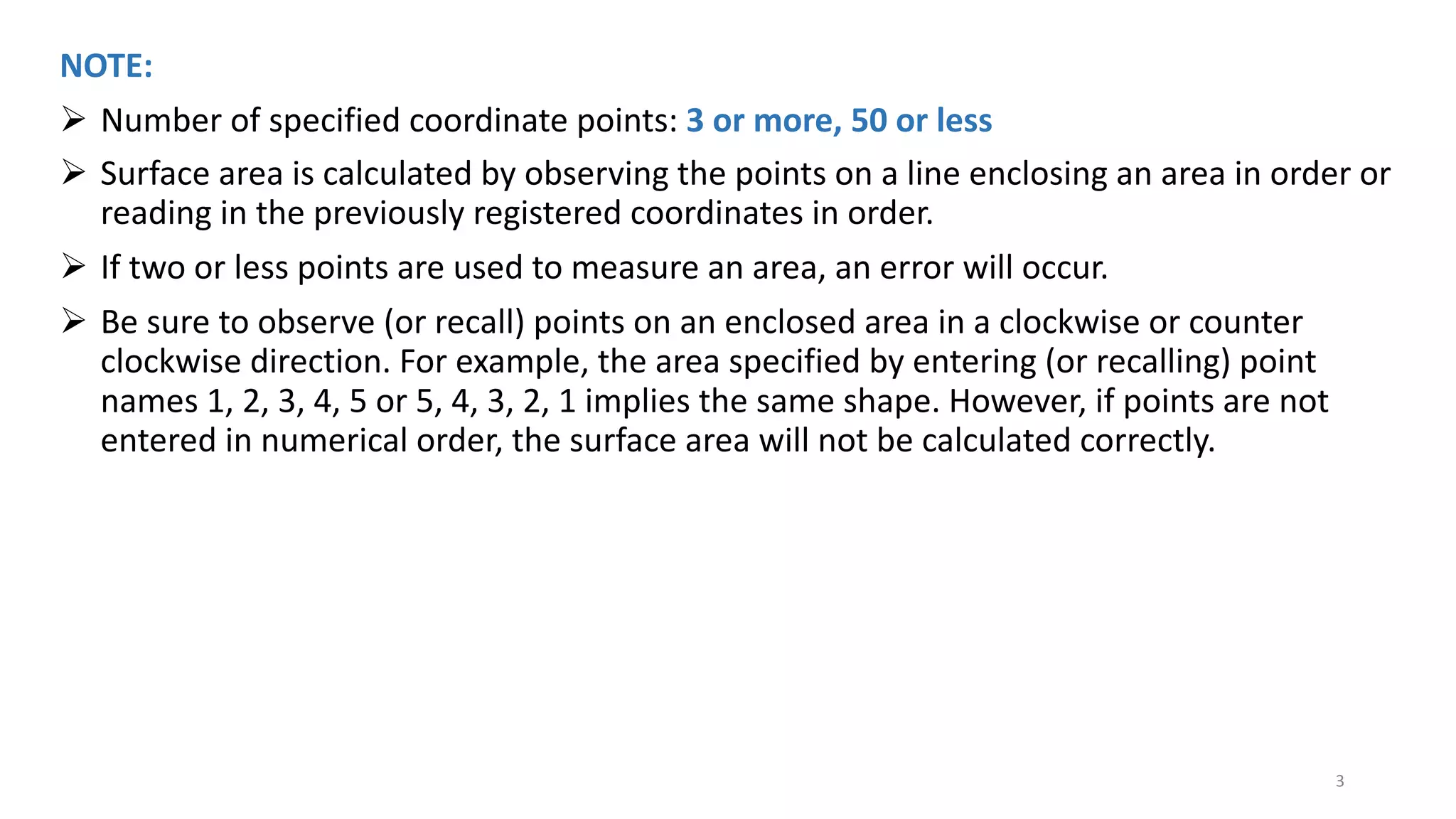 NOTE:
Ø Number of specified coordinate points: 3 or more, 50 or less
Ø Surface area is calculated by observing the points on a line enclosing an area in order or
reading in the previously registered coordinates in order.
Ø If two or less points are used to measure an area, an error will occur.
Ø Be sure to observe (or recall) points on an enclosed area in a clockwise or counter
clockwise direction. For example, the area specified by entering (or recalling) point
names 1, 2, 3, 4, 5 or 5, 4, 3, 2, 1 implies the same shape. However, if points are not
entered in numerical order, the surface area will not be calculated correctly.
3
 