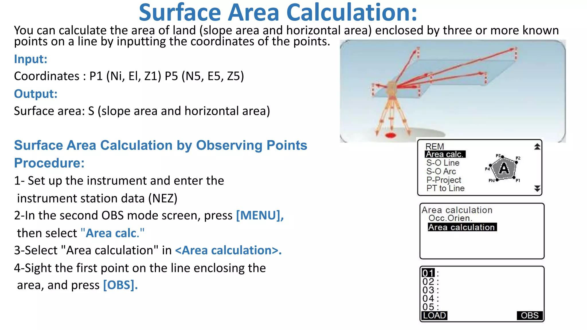 Surface Area Calculation:
You can calculate the area of land (slope area and horizontal area) enclosed by three or more known
points on a line by inputting the coordinates of the points.
Input:
Coordinates : P1 (Ni, El, Z1) P5 (N5, E5, Z5)
Output:
Surface area: S (slope area and horizontal area)
Surface Area Calculation by Observing Points
Procedure:
1- Set up the instrument and enter the
instrument station data (NEZ)
2-In the second OBS mode screen, press [MENU],
then select "Area calc."
3-Select "Area calculation" in <Area calculation>.
4-Sight the first point on the line enclosing the
area, and press [OBS].
4
 