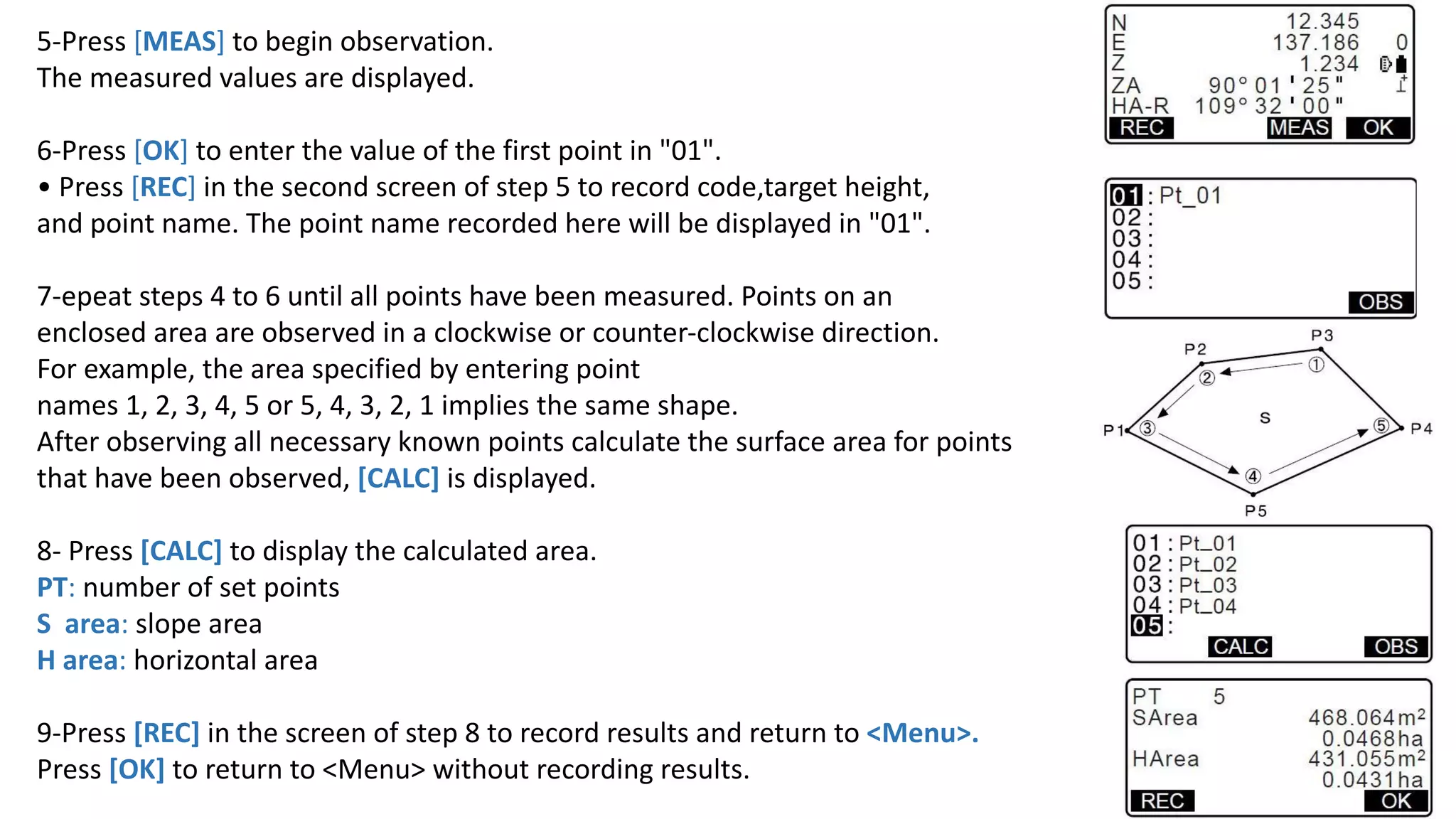 5-Press [MEAS] to begin observation.
The measured values are displayed.
6-Press [OK] to enter the value of the first point in "01".
• Press [REC] in the second screen of step 5 to record code,target height,
and point name. The point name recorded here will be displayed in "01".
7-epeat steps 4 to 6 until all points have been measured. Points on an
enclosed area are observed in a clockwise or counter-clockwise direction.
For example, the area specified by entering point
names 1, 2, 3, 4, 5 or 5, 4, 3, 2, 1 implies the same shape.
After observing all necessary known points calculate the surface area for points
that have been observed, [CALC] is displayed.
8- Press [CALC] to display the calculated area.
PT: number of set points
S area: slope area
H area: horizontal area
9-Press [REC] in the screen of step 8 to record results and return to <Menu>.
Press [OK] to return to <Menu> without recording results. 5
 