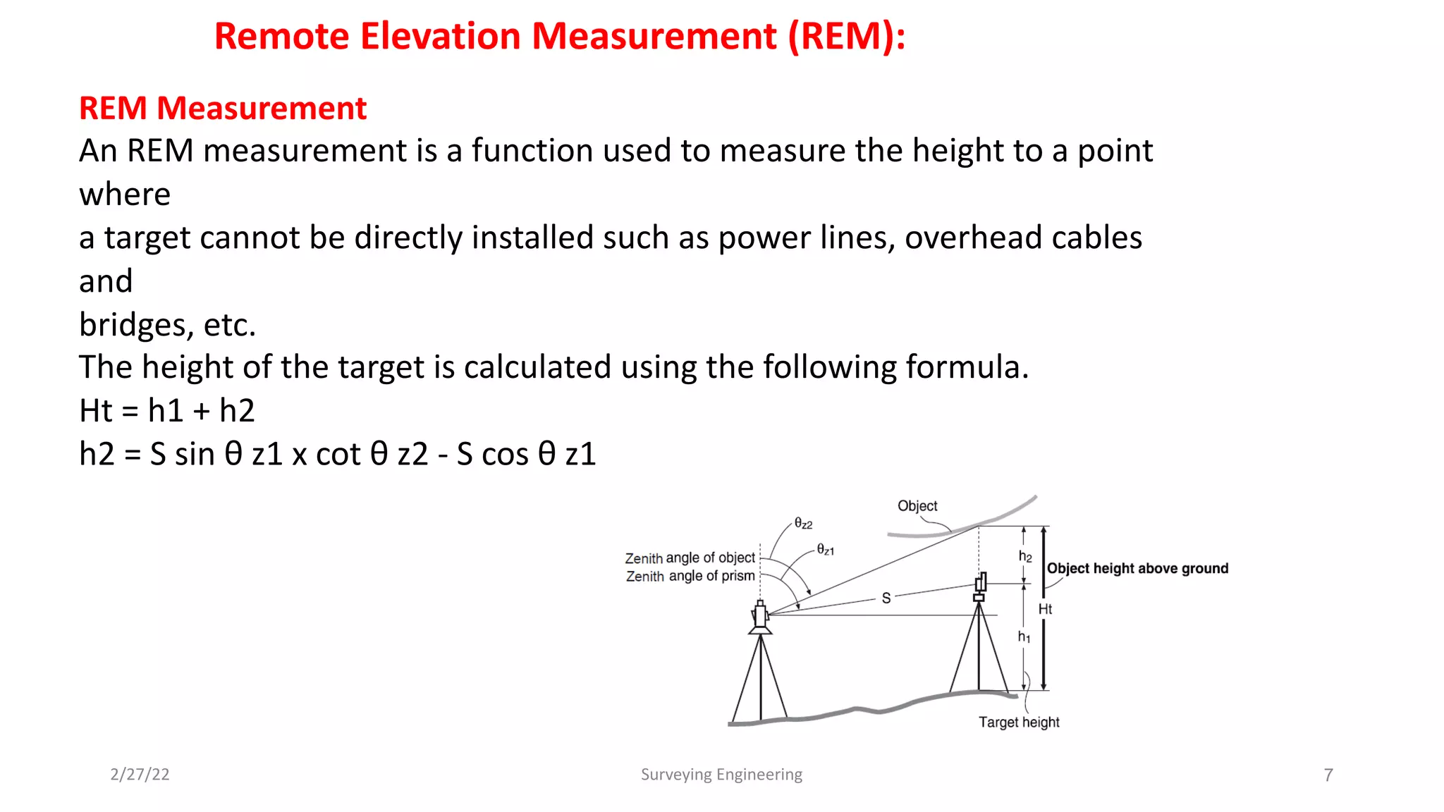 2/27/22 Surveying Engineering 7
Remote Elevation Measurement (REM):
REM Measurement
An REM measurement is a function used to measure the height to a point
where
a target cannot be directly installed such as power lines, overhead cables
and
bridges, etc.
The height of the target is calculated using the following formula.
Ht = h1 + h2
h2 = S sin θ z1 x cot θ z2 - S cos θ z1
 
