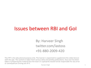 Issues between RBI and GoI
By: Harveer Singh
twitter.com/iastoss
+91-880-2009-420
This PPT is for educational purpose only. The learner is expected to supplement the video lecture
with this ppt. The content is taken from various daily and weekly publications. Due care has been
taken in preparing the material but the tutor or superprofs would not be responsible for any error
or consequences arising out of it.
1Harveer Singh
 