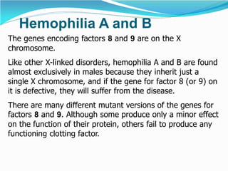 Hemophilia A and B
The genes encoding factors 8 and 9 are on the X
chromosome.
Like other X-linked disorders, hemophilia A and B are found
almost exclusively in males because they inherit just a
single X chromosome, and if the gene for factor 8 (or 9) on
it is defective, they will suffer from the disease.
There are many different mutant versions of the genes for
factors 8 and 9. Although some produce only a minor effect
on the function of their protein, others fail to produce any
functioning clotting factor.
 