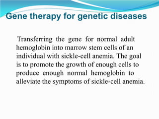 Transferring the gene for normal adult
hemoglobin into marrow stem cells of an
individual with sickle-cell anemia. The goal
is to promote the growth of enough cells to
produce enough normal hemoglobin to
alleviate the symptoms of sickle-cell anemia.
Gene therapy for genetic diseases
 