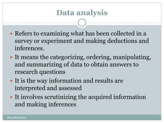Data analysis
 Refers to examining what has been collected in a
survey or experiment and making deductions and
inferences...