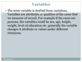 Variables
 The term variable is derived from variations.
Variables are attributes or qualities of the cases that
we measu...