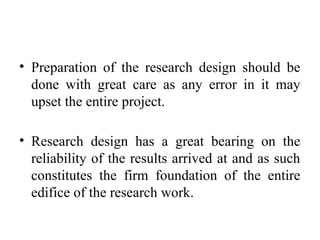 • Preparation of the research design should be
done with great care as any error in it may
upset the entire project.
• Research design has a great bearing on the
reliability of the results arrived at and as such
constitutes the firm foundation of the entire
edifice of the research work.
 