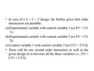 • In case of a 2 × 2 × 2 design, the further given first order
interactions are possible:
(a)Experimental variable with control variable 1 (or EV × CV
1);
(b)Experimental variable with control variable 2 (or EV × CV
2);
(c)Control variable 1 with control variable 2 (or CV1 × CV2);
• Three will be one second order interaction as well in the
given design (it is between all the three variables i.e., EV ×
CV1 × CV2).
 