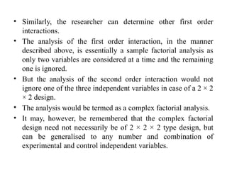 • Similarly, the researcher can determine other first order
interactions.
• The analysis of the first order interaction, in the manner
described above, is essentially a sample factorial analysis as
only two variables are considered at a time and the remaining
one is ignored.
• But the analysis of the second order interaction would not
ignore one of the three independent variables in case of a 2 × 2
× 2 design.
• The analysis would be termed as a complex factorial analysis.
• It may, however, be remembered that the complex factorial
design need not necessarily be of 2 × 2 × 2 type design, but
can be generalised to any number and combination of
experimental and control independent variables.
 