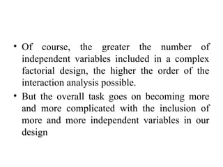 • Of course, the greater the number of
independent variables included in a complex
factorial design, the higher the order of the
interaction analysis possible.
• But the overall task goes on becoming more
and more complicated with the inclusion of
more and more independent variables in our
design
 