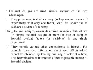 • Factorial designs are used mainly because of the two
advantages.
(i) They provide equivalent accuracy (as happens in the case of
experiments with only one factor) with less labour and as
such are a source of economy.
Using factorial designs, we can determine the main effects of two
(in simple factorial design) or more (in case of complex
factorial design) factors (or variables) in one single
experiment.
(ii) They permit various other comparisons of interest. For
example, they give information about such effects which
cannot be obtained by treating one single factor at a time.
The determination of interaction effects is possible in case of
factorial designs
 