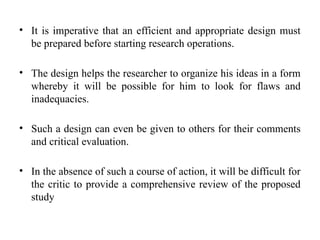 • It is imperative that an efficient and appropriate design must
be prepared before starting research operations.
• The design helps the researcher to organize his ideas in a form
whereby it will be possible for him to look for flaws and
inadequacies.
• Such a design can even be given to others for their comments
and critical evaluation.
• In the absence of such a course of action, it will be difficult for
the critic to provide a comprehensive review of the proposed
study
 