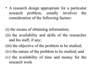• A research design appropriate for a particular
research problem, usually involves the
consideration of the following factors:
(i) the means of obtaining information;
(ii) the availability and skills of the researcher
and his staff, if any;
(iii) the objective of the problem to be studied;
(iv) the nature of the problem to be studied; and
(v) the availability of time and money for the
research work
 