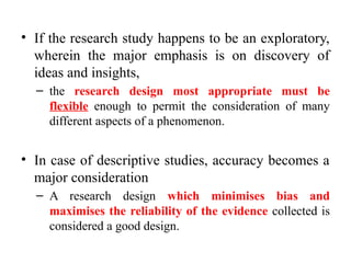 • If the research study happens to be an exploratory,
wherein the major emphasis is on discovery of
ideas and insights,
– the research design most appropriate must be
flexible enough to permit the consideration of many
different aspects of a phenomenon.
• In case of descriptive studies, accuracy becomes a
major consideration
– A research design which minimises bias and
maximises the reliability of the evidence collected is
considered a good design.
 