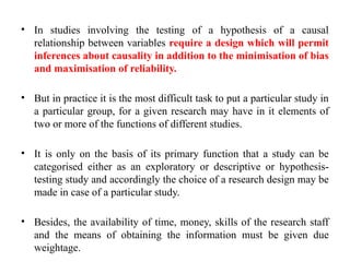 • In studies involving the testing of a hypothesis of a causal
relationship between variables require a design which will permit
inferences about causality in addition to the minimisation of bias
and maximisation of reliability.
• But in practice it is the most difficult task to put a particular study in
a particular group, for a given research may have in it elements of
two or more of the functions of different studies.
• It is only on the basis of its primary function that a study can be
categorised either as an exploratory or descriptive or hypothesis-
testing study and accordingly the choice of a research design may be
made in case of a particular study.
• Besides, the availability of time, money, skills of the research staff
and the means of obtaining the information must be given due
weightage.
 