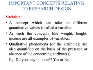 IMPORTANT CONCEPTS RELATING
TO RESEARCH DESIGN
Variable:
• A concept which can take on different
quantitative values is called a variable.
• As such the concepts like weight, height,
income are all examples of variables.
• Qualitative phenomena (or the attributes) are
also quantified on the basis of the presence or
absence of the concerning attribute(s).
Eg. Do you stay in hostel? Yes or No
 
