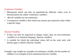 Continuous Variables
• Phenomena which can take on quantitatively different values even in
decimal points are called ‘continuous variables’.
• But all variables are not continuous.
• A continuous variable is that which can assume any numerical value within
a specific range.
Discrete Variables
• If they can only be expressed in integer values, they are non-continuous
variables or in statistical language ‘discrete variables’
• A variable for which the individual values fall on the scale only with
distinct gaps is called a discrete variable
Example: Age, height are examples of continuous variable, but the number of
children is an example of non-continuous/discrete variable..
 