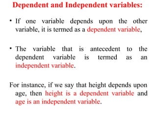 Dependent and Independent variables:
• If one variable depends upon the other
variable, it is termed as a dependent variable,
• The variable that is antecedent to the
dependent variable is termed as an
independent variable.
For instance, if we say that height depends upon
age, then height is a dependent variable and
age is an independent variable.
 
