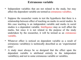 Extraneous variable
• Independent variables that are not related to the study, but may
affect the dependent variable are termed as extraneous variables.
• Suppose the researcher wants to test the hypothesis that there is a
relationship between effect of teaching on marks in social studies. In
this case teaching is an independent variable and marks in social
studies is a dependent variable. Intelligence may as well affect the
marks, but since it is not related to the purpose of the study
undertaken by the researcher, it will be termed as an extraneous
variable.
• Whatever effect is noticed on dependent variable as a result of
extraneous variable(s) is technically described as an ‘experimental
error’.
• A study must always be so designed that the effect upon the
dependent variable is attributed entirely to the independent
variable(s), and not to some extraneous variable or variables.
 