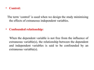 • Control:
The term ‘control’ is used when we design the study minimising
the effects of extraneous independent variables.
• Confounded relationship:
When the dependent variable is not free from the influence of
extraneous variable(s), the relationship between the dependent
and independent variables is said to be confounded by an
extraneous variable(s).
 