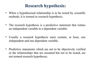 Research hypothesis:
• When a hypothesised relationship is to be tested by scientific
methods, it is termed as research hypothesis.
• The research hypothesis is a predictive statement that relates
an independent variable to a dependent variable.
• Usually a research hypothesis must contain, at least, one
independent and one dependent variable.
• Predictive statements which are not to be objectively verified
or the relationships that are assumed but not to be tested, are
not termed research hypotheses.
 