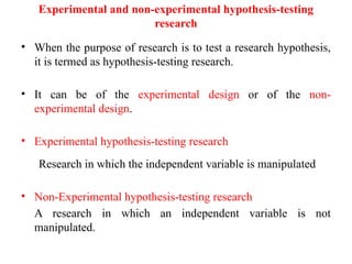 Experimental and non-experimental hypothesis-testing
research
• When the purpose of research is to test a research hypothesis,
it is termed as hypothesis-testing research.
• It can be of the experimental design or of the non-
experimental design.
• Experimental hypothesis-testing research
Research in which the independent variable is manipulated
• Non-Experimental hypothesis-testing research
A research in which an independent variable is not
manipulated.
 