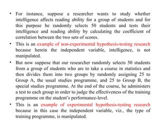 • For instance, suppose a researcher wants to study whether
intelligence affects reading ability for a group of students and for
this purpose he randomly selects 50 students and tests their
intelligence and reading ability by calculating the coefficient of
correlation between the two sets of scores.
• This is an example of non-experimental hypothesis-testing research
because herein the independent variable, intelligence, is not
manipulated.
• But now suppose that our researcher randomly selects 50 students
from a group of students who are to take a course in statistics and
then divides them into two groups by randomly assigning 25 to
Group A, the usual studies programme, and 25 to Group B, the
special studies programme. At the end of the course, he administers
a test to each group in order to judge the effectiveness of the training
programme on the student’s performance-level.
• This is an example of experimental hypothesis-testing research
because in this case the independent variable, viz., the type of
training programme, is manipulated.
 