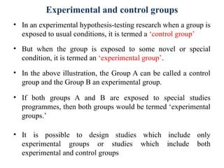Experimental and control groups
• In an experimental hypothesis-testing research when a group is
exposed to usual conditions, it is termed a ‘control group’
• But when the group is exposed to some novel or special
condition, it is termed an ‘experimental group’.
• In the above illustration, the Group A can be called a control
group and the Group B an experimental group.
• If both groups A and B are exposed to special studies
programmes, then both groups would be termed ‘experimental
groups.’
• It is possible to design studies which include only
experimental groups or studies which include both
experimental and control groups
 