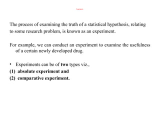 Experiment:
The process of examining the truth of a statistical hypothesis, relating
to some research problem, is known as an experiment.
For example, we can conduct an experiment to examine the usefulness
of a certain newly developed drug.
• Experiments can be of two types viz.,
(1) absolute experiment and
(2) comparative experiment.
 