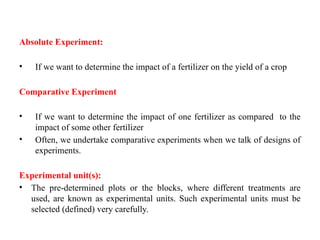 Absolute Experiment:
• If we want to determine the impact of a fertilizer on the yield of a crop
Comparative Experiment
• If we want to determine the impact of one fertilizer as compared to the
impact of some other fertilizer
• Often, we undertake comparative experiments when we talk of designs of
experiments.
Experimental unit(s):
• The pre-determined plots or the blocks, where different treatments are
used, are known as experimental units. Such experimental units must be
selected (defined) very carefully.
 