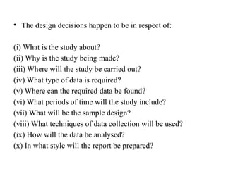 • The design decisions happen to be in respect of:
(i) What is the study about?
(ii) Why is the study being made?
(iii) Where will the study be carried out?
(iv) What type of data is required?
(v) Where can the required data be found?
(vi) What periods of time will the study include?
(vii) What will be the sample design?
(viii) What techniques of data collection will be used?
(ix) How will the data be analysed?
(x) In what style will the report be prepared?
 