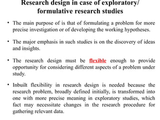 Research design in case of exploratory/
formulative research studies
• The main purpose of is that of formulating a problem for more
precise investigation or of developing the working hypotheses.
• The major emphasis in such studies is on the discovery of ideas
and insights.
• The research design must be flexible enough to provide
opportunity for considering different aspects of a problem under
study.
• Inbuilt flexibility in research design is needed because the
research problem, broadly defined initially, is transformed into
one with more precise meaning in exploratory studies, which
fact may necessitate changes in the research procedure for
gathering relevant data.
 