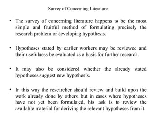 Survey of Concerning Literature
• The survey of concerning literature happens to be the most
simple and fruitful method of formulating precisely the
research problem or developing hypothesis.
• Hypotheses stated by earlier workers may be reviewed and
their usefulness be evaluated as a basis for further research.
• It may also be considered whether the already stated
hypotheses suggest new hypothesis.
• In this way the researcher should review and build upon the
work already done by others, but in cases where hypotheses
have not yet been formulated, his task is to review the
available material for deriving the relevant hypotheses from it.
 