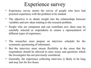 Experience survey
• Experience survey means the survey of people who have had
practical experience with the problem to be studied.
• The objective is to obtain insight into the relationships between
variables and new ideas relating to the research problem.
• People who are competent and can contribute new ideas may be
carefully selected as respondents to ensure a representation of
different types of experience.
• The researcher must prepare an interview schedule for the
systematic questioning of informants.
• But the interview must ensure flexibility in the sense that the
respondents should be allowed to raise issues and questions which
the investigator has not previously considered.
• Generally, the experience collecting interview is likely to be long
and may last for few hours.
 