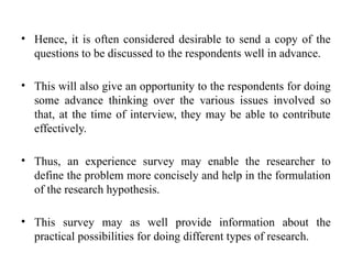 • Hence, it is often considered desirable to send a copy of the
questions to be discussed to the respondents well in advance.
• This will also give an opportunity to the respondents for doing
some advance thinking over the various issues involved so
that, at the time of interview, they may be able to contribute
effectively.
• Thus, an experience survey may enable the researcher to
define the problem more concisely and help in the formulation
of the research hypothesis.
• This survey may as well provide information about the
practical possibilities for doing different types of research.
 