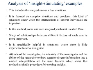 Analysis of ‘insight-stimulating’ examples
• This includes the study of one or a few situations.
• It is focused on complex situations and problems; this kind of
situations occur when the interrelations of several individuals are
important.
• In this method, some units are analyzed; each unit is called Case.
• Study of relationships between different factors of each case is
more important.
• It is specifically helpful in situations where there is little
experience to serve as a guide.
• Attitude of the investigator, the intensity of the investigator and the
ability of the researcher to draw together diverse information into a
unified interpretation are the main features which make this
method a suitable procedure for evoking insights.
 