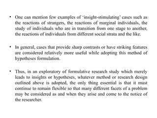 • One can mention few examples of ‘insight-stimulating’ cases such as
the reactions of strangers, the reactions of marginal individuals, the
study of individuals who are in transition from one stage to another,
the reactions of individuals from different social strata and the like.
• In general, cases that provide sharp contrasts or have striking features
are considered relatively more useful while adopting this method of
hypotheses formulation.
• Thus, in an exploratory of formulative research study which merely
leads to insights or hypotheses, whatever method or research design
outlined above is adopted, the only thing essential is that it must
continue to remain flexible so that many different facets of a problem
may be considered as and when they arise and come to the notice of
the researcher.
 